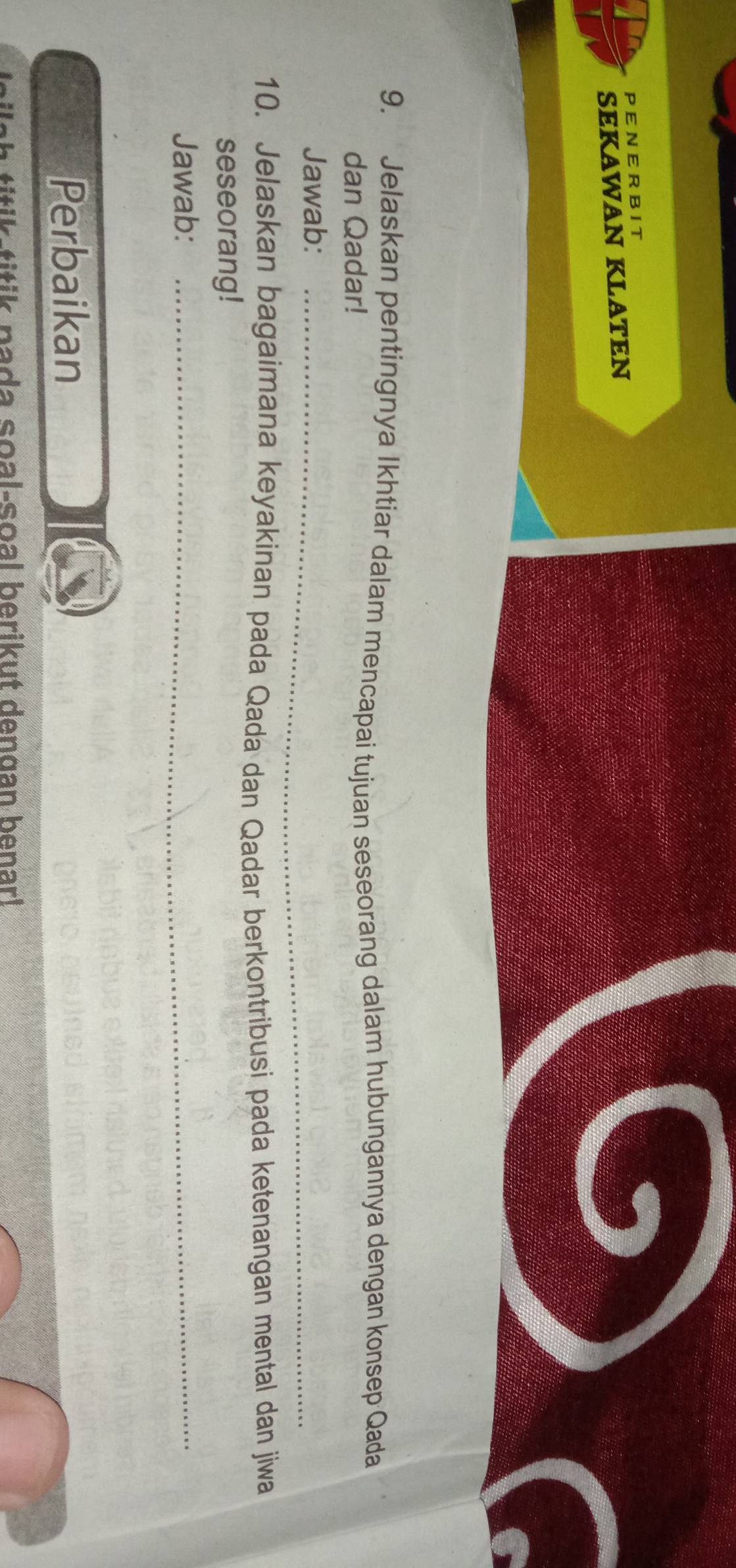 PENERBIT 
SEKAWAN KLATEN 
9. Jelaskan pentingnya Ikhtiar dalam mencapai tujuan seseorang dalam hubungannya dengan konsep Qada 
dan Qadar! 
Jawab:_ 
10. Jelaskan bagaimana keyakinan pada Qada dan Qadar berkontribusi pada ketenangan mental dan jiwa 
seseorang! 
Jawab:_ 
Perbaikan 
tik-titik pada soal-soal berikut dengan benar!