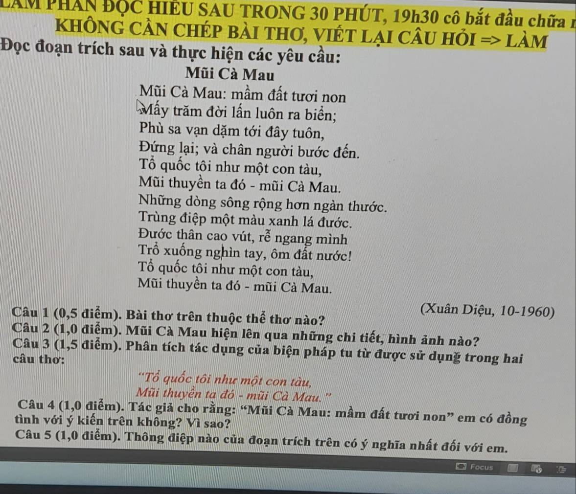 LAM PHAN ĐỌC HIÊU SAU TRONG 30 PHÚT, 19h30 cô bắt đầu chữa 1 
khÔnG CầN chép bài thơ, viÉt lại cÂu hỏi => làm 
Đọc đoạn trích sau và thực hiện các yêu cầu: 
Mũi Cà Mau 
Mũi Cà Mau: mầm đất tươi non 
Mấy trăm đời lấn luôn ra biển; 
Phù sa vạn dặm tới đây tuôn, 
Đứng lại; và chân người bước đến. 
Tổ quốc tôi như một con tàu, 
Mũi thuyền ta đó - mũi Cà Mau. 
Những dòng sông rộng hơn ngàn thước. 
Trùng điệp một màu xanh lá đước. 
Đước thân cao vút, rễ ngang mình 
Trổ xuống nghìn tay, ôm đất nước! 
Tổ quốc tôi như một con tàu, 
Mũi thuyền ta đó - mũi Cà Mau. 
(Xuân Diệu, 10-1960) 
Câu 1 (0,5 điểm). Bài thơ trên thuộc thể thơ nào? 
Câu 2 (1,0 điểm). Mũi Cà Mau hiện lên qua những chi tiết, hình ảnh nào? 
Câu 3 (1,5 điểm). Phân tích tác dụng của biện pháp tu từ được sử dụnğ trong hai 
câu thơ: 
'Tổ quốc tôi như một con tàu, 
Mũi thuyền ta đó - mũi Cà Mau.'' 
Câu 4 (1,0 điểm). Tác giả cho rằng: “Mũi Cà Mau: mầm đất tươi non” em có đồng 
tình với ý kiến trên không? Vì sao? 
Câu 5 (1,0 điểm). Thông điệp nào của đoạn trích trên có ý nghĩa nhất đối với em. 
Focus