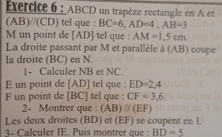 ABCD un trapèze rectangle en A et 
(AB) //(CD) tel que : BC=6, AD=4, AB=3
M un point de [ AD ] tel que : AM=1,5cm. 
La droite passant par M et parallèle à (AB) coupe 
la droite (BC) en N. 
1- Calculer NB et NC. 
E un point de [ AD ] tel que : ED=2,4
F un point de [ BC ] tel que : CF=3,6. 
2- Montrer que : (AB)parallel (EF)
Les deux droites (BD) et (EF) se coupent en I. 
3- Calculer IE. Puis montrer que : BD=5