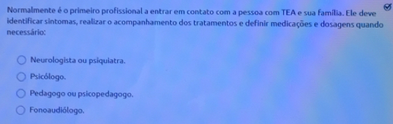 Normalmente é o primeiro profissional a entrar em contato com a pessoa com TEA e sua família. Ele deve
identificar sintomas, realizar o acompanhamento dos tratamentos e definir medicações e dosagens quando
necessário:
Neurologista ou psiquiatra.
Psicólogo.
Pedagogo ou psicopedagogo.
Fonoaudiólogo.