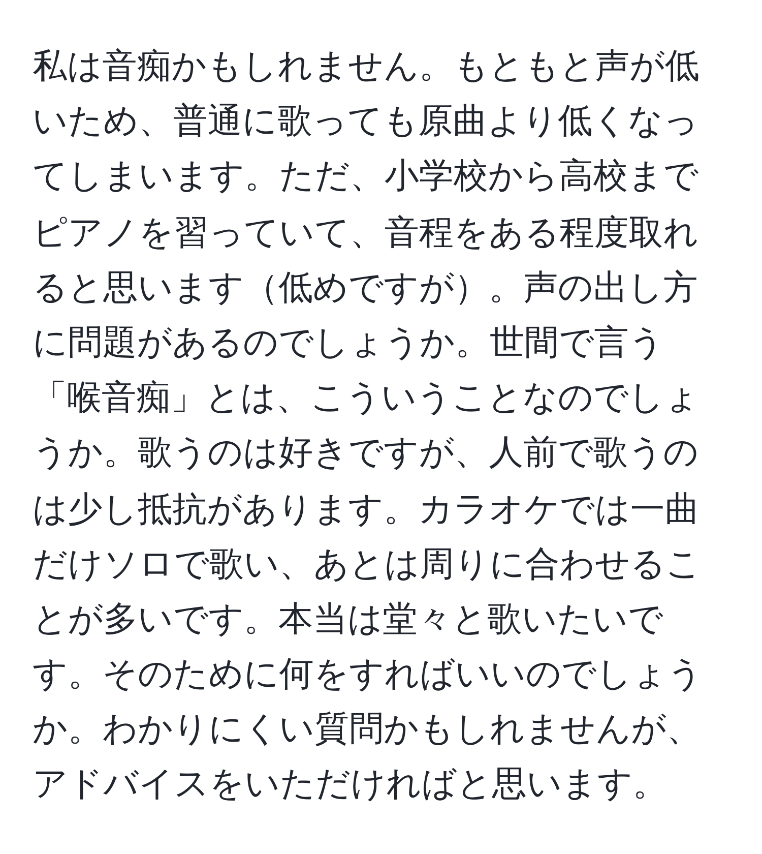 私は音痴かもしれません。もともと声が低いため、普通に歌っても原曲より低くなってしまいます。ただ、小学校から高校までピアノを習っていて、音程をある程度取れると思います低めですが。声の出し方に問題があるのでしょうか。世間で言う「喉音痴」とは、こういうことなのでしょうか。歌うのは好きですが、人前で歌うのは少し抵抗があります。カラオケでは一曲だけソロで歌い、あとは周りに合わせることが多いです。本当は堂々と歌いたいです。そのために何をすればいいのでしょうか。わかりにくい質問かもしれませんが、アドバイスをいただければと思います。