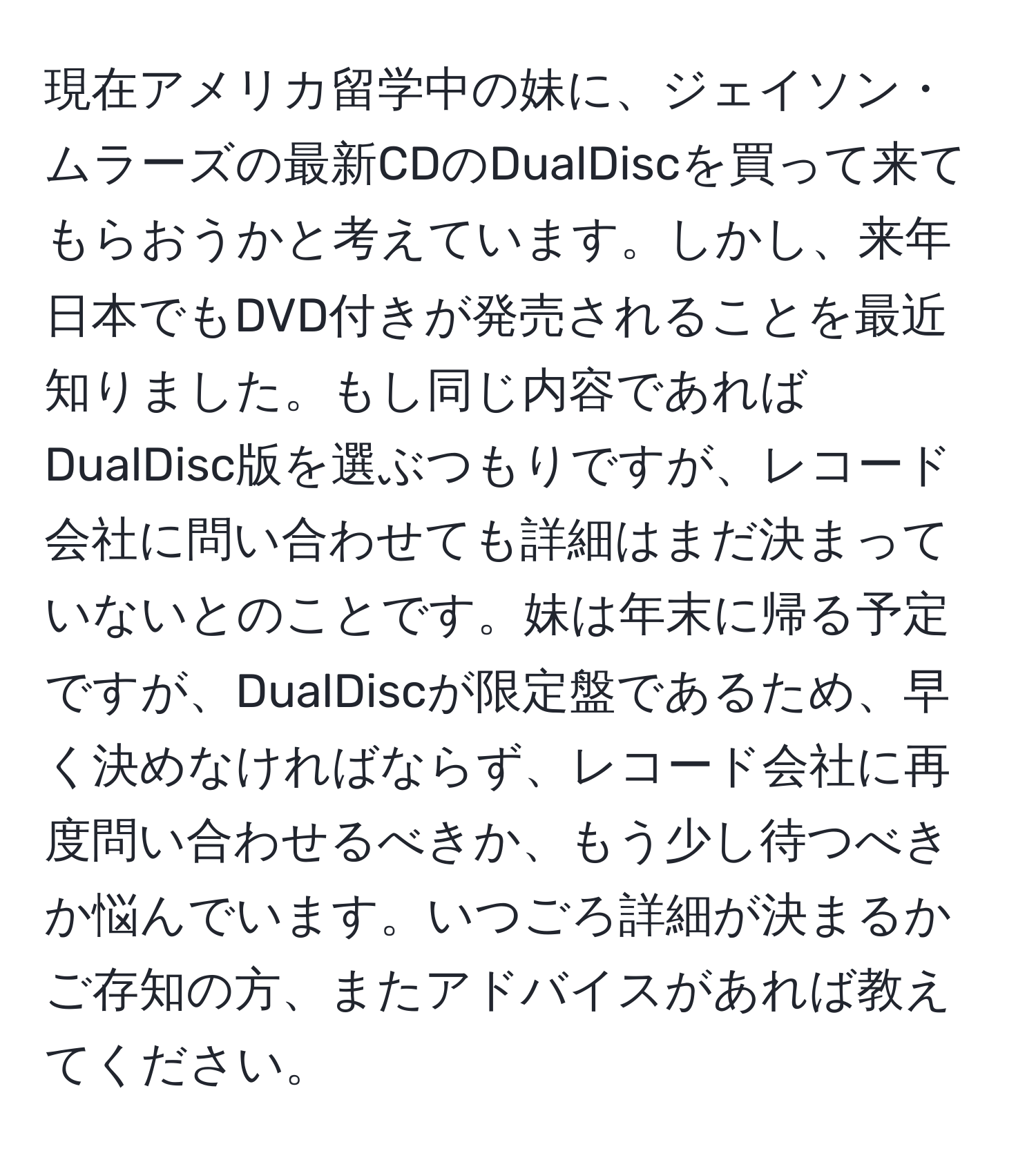 現在アメリカ留学中の妹に、ジェイソン・ムラーズの最新CDのDualDiscを買って来てもらおうかと考えています。しかし、来年日本でもDVD付きが発売されることを最近知りました。もし同じ内容であればDualDisc版を選ぶつもりですが、レコード会社に問い合わせても詳細はまだ決まっていないとのことです。妹は年末に帰る予定ですが、DualDiscが限定盤であるため、早く決めなければならず、レコード会社に再度問い合わせるべきか、もう少し待つべきか悩んでいます。いつごろ詳細が決まるかご存知の方、またアドバイスがあれば教えてください。