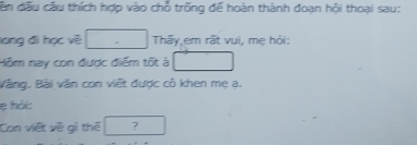 dân đấu cầu thích hợp vào chỗ trống đế hoàn thành đoạn hội thoại sau: 
lang đi học về Thấy em rất vui, mẹ hỏi: 
Hồm nay con được điểm tốt à 
Vằng. Bài văn con viết được cô khen mẹ ạ. 
e hải: 
Con việt về gì thể