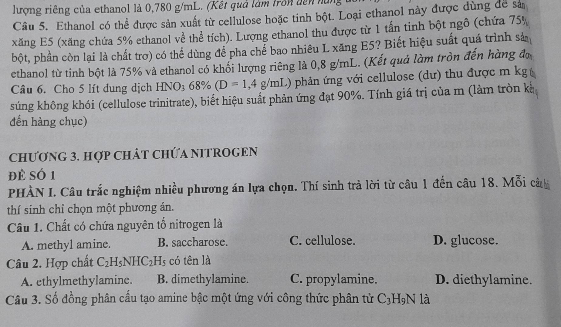 lượng riêng của ethanol là 0,780 g/mL. (Kết quả làm tron dến hững
Câu 5. Ethanol có thể được sản xuất từ cellulose hoặc tinh bột. Loại ethanol này được dùng đề sả
xăng E5 (xăng chứa 5% ethanol về thể tích). Lượng ethanol thu được từ 1 tấn tinh bột ngô (chứa 75%
bột, phần còn lại là chất trơ) có thể dùng để pha chế bao nhiêu L xăng E5? Biết hiệu suất quá trình sản
ethanol từ tinh bột là 75% và ethanol có khối lượng riêng là 0,8 g/mL. (Kết quả làm tròn đến hàng đơ
Câu 6. Cho 5 lít dung dịch HNO_368% (D=1,4g/mL) phản ứng với cellulose (dư) thu được m kg t
súng không khói (cellulose trinitrate), biết hiệu suất phản ứng đạt 90%. Tính giá trị của m (làm tròn kế
đến hàng chục)
CHƯơNG 3. HợP CHÁT CHỨA NITROGEN
Đề Số 1
PHÀN I. Câu trắc nghiệm nhiều phương án lựa chọn. Thí sinh trả lời từ câu 1 đến câu 18. Mỗi câuu
thí sinh chỉ chọn một phương án.
Câu 1. Chất có chứa nguyên tố nitrogen là
A. methyl amine.
B. saccharose. C. cellulose. D. glucose.
Câu 2. Hợp chất C_2H_5NHC_2H_5 có tên là
A. ethylmethylamine. B. dimethylamine. C. propylamine. D. diethylamine.
Câu 3. Số đồng phân cấu tạo amine bậc một ứng với công thức phân tử C_3H_9N là