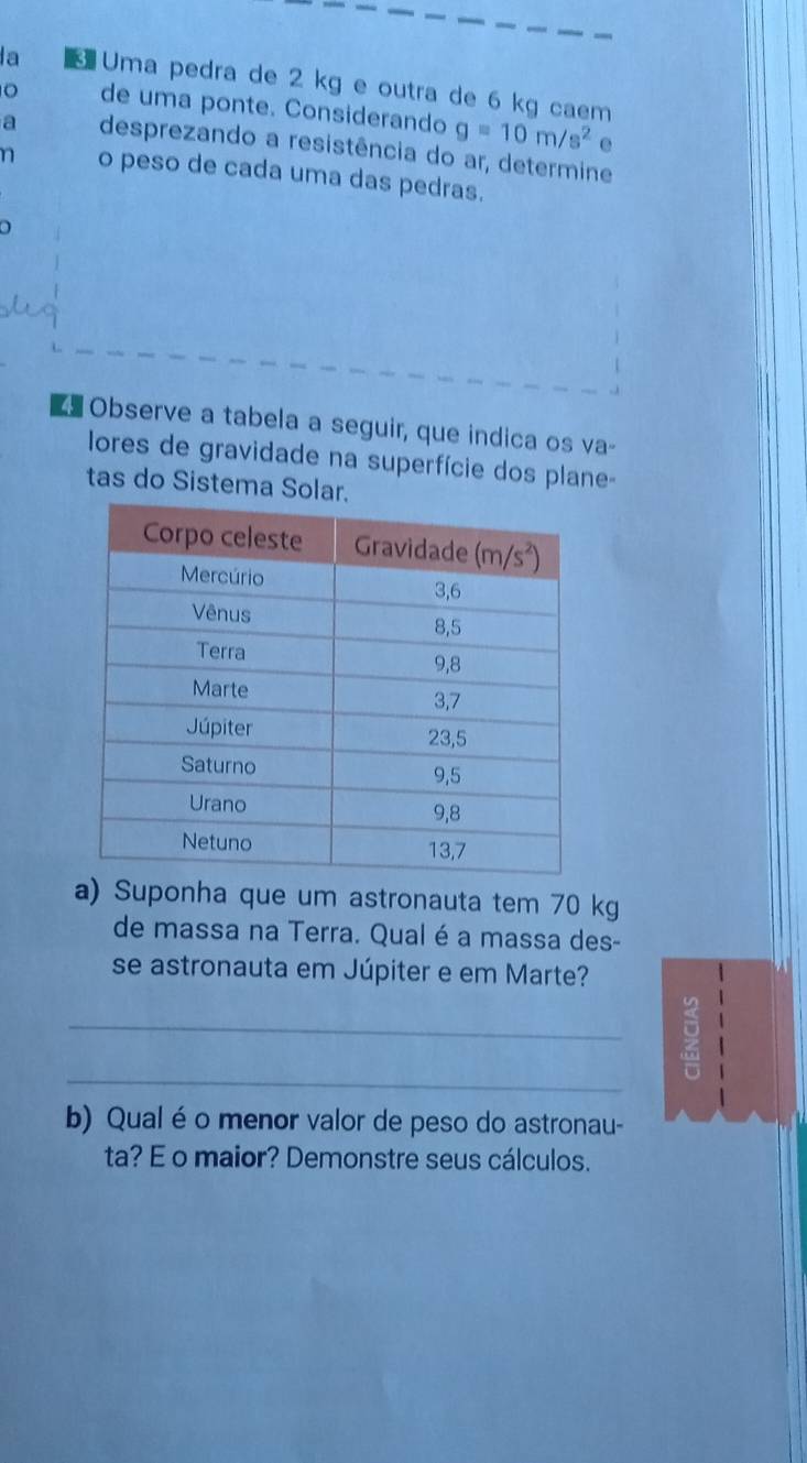 a  Uma pedra de 2 kg e outra de 6 kg caem
。 de uma ponte. Considerando g=10m/s^2
e
a desprezando a resistência do ar, determine
n o peso de cada uma das pedras.
a
Observe a tabela a seguir, que indica os va-
ores de gravidade na superfície dos plane
tas do Sistema Solar.
a) Suponha que um astronauta tem 70 kg
de massa na Terra. Qual é a massa des-
se astronauta em Júpiter e em Marte?
_
_
b) Qual é o menor valor de peso do astronau-
ta? E o maior? Demonstre seus cálculos.