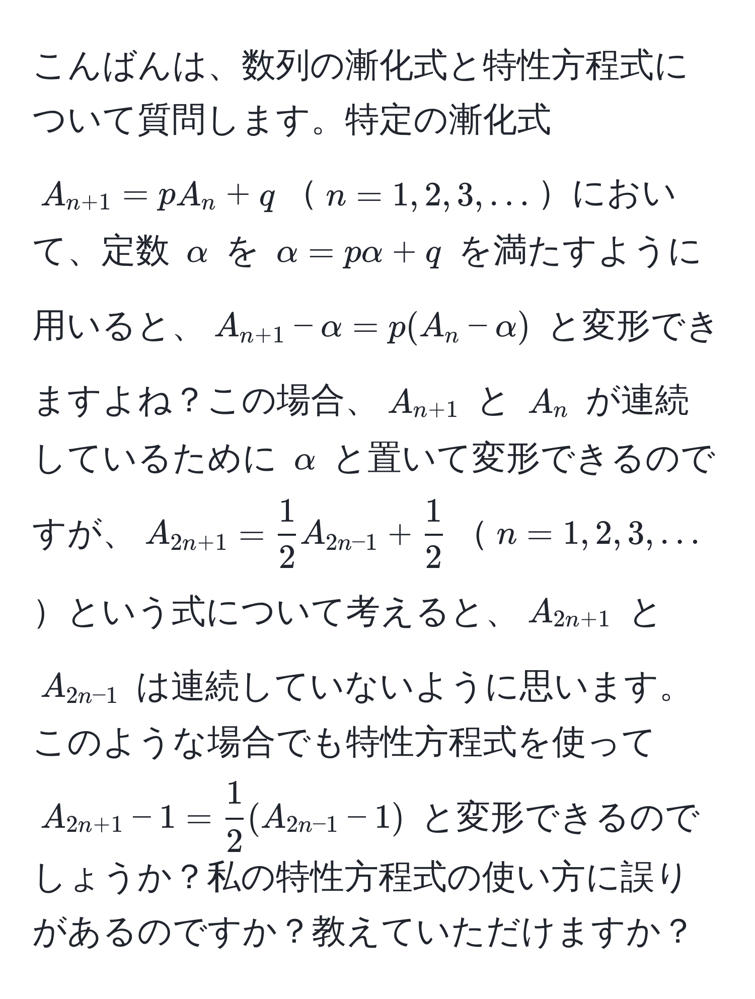 こんばんは、数列の漸化式と特性方程式について質問します。特定の漸化式 $A_n+1 = pA_n + q$$n = 1, 2, 3, ...$において、定数 $alpha$ を $α = pα + q$ を満たすように用いると、$A_n+1 - alpha = p(A_n - alpha)$ と変形できますよね？この場合、$A_n+1$ と $A_n$ が連続しているために $alpha$ と置いて変形できるのですが、$A_2n+1 =  1/2 A_2n-1 +  1/2 $$n = 1, 2, 3, ...$という式について考えると、$A_2n+1$ と $A_2n-1$ は連続していないように思います。このような場合でも特性方程式を使って $A_2n+1 - 1 =  1/2 (A_2n-1 - 1)$ と変形できるのでしょうか？私の特性方程式の使い方に誤りがあるのですか？教えていただけますか？