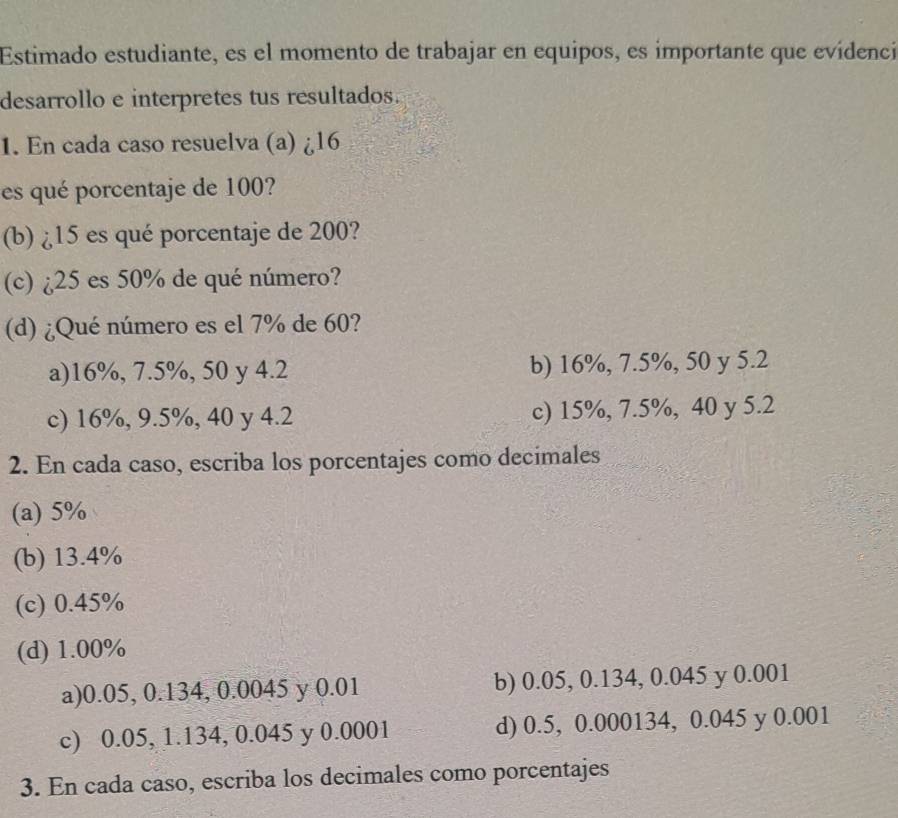 Estimado estudiante, es el momento de trabajar en equipos, es importante que evídenci
desarrollo e interpretes tus resultados.
1. En cada caso resuelva (a) ¿ 16
es qué porcentaje de 100?
(b) ¿ 15 es qué porcentaje de 200?
(c) ¿ 25 es 50% de qué número?
(d) ¿Qué número es el 7% de 60?
a) 16%, 7.5%, 50 y 4.2 b) 16%, 7.5%, 50 y 5.2
c) 16%, 9.5%, 40 y 4.2 c) 15%, 7.5%, 40 y 5.2
2. En cada caso, escriba los porcentajes como decimales
(a) 5%
(b) 13.4%
(c) 0.45%
(d) 1.00%
a) 0.05, 0.134, 0.0045 y 0.01 b) 0.05, 0.134, 0.045 y 0.001
c) 0.05, 1.134, 0.045 y 0.0001 d) 0.5, 0.000134, 0.045 y 0.001
3. En cada caso, escriba los decimales como porcentajes