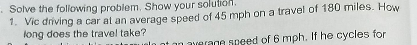 Solve the following problem. Show your solution. 
1. Vic driving a car at an average speed of 45 mph on a travel of 180 miles. How 
long does the travel take? 
average speed of 6 mph. If he cycles for