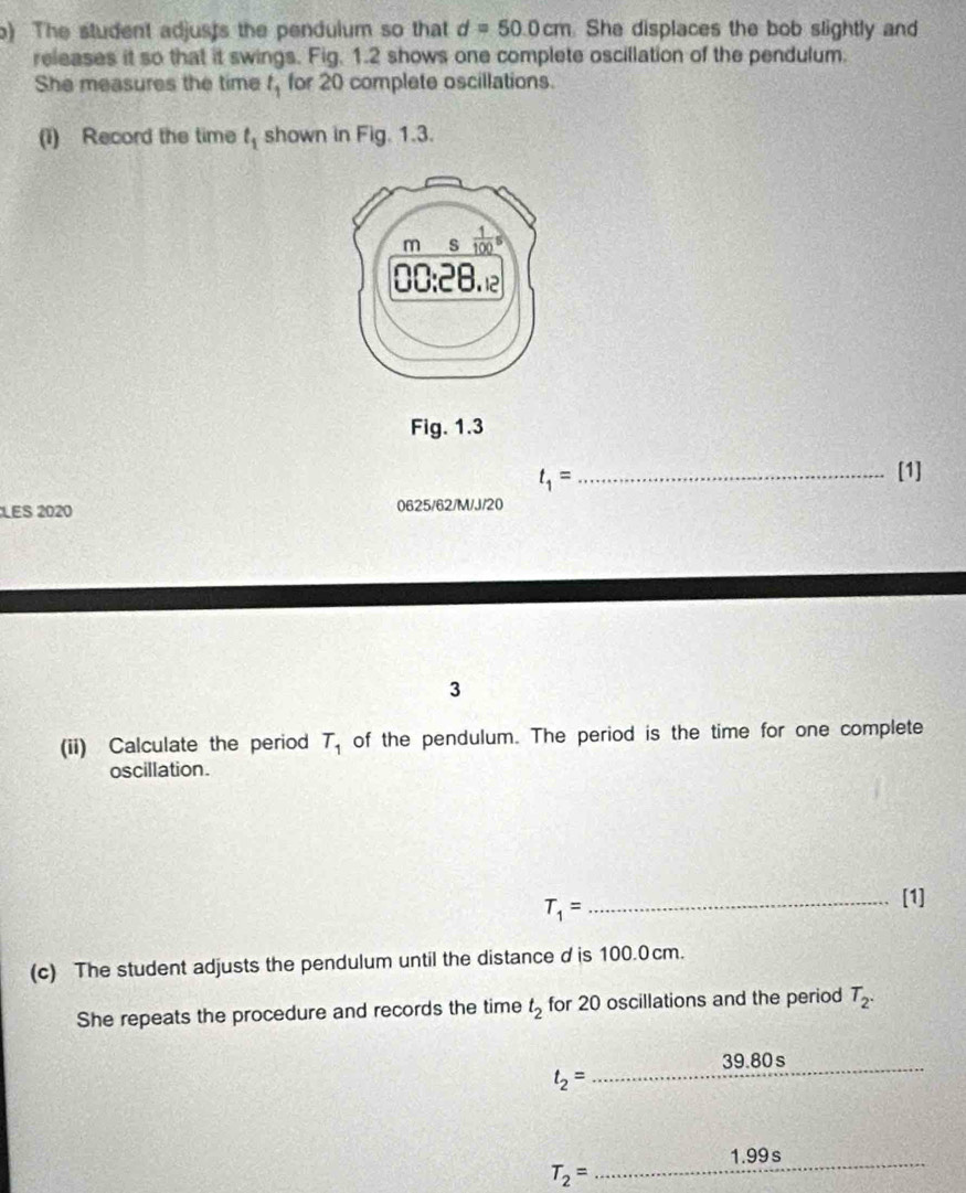 The student adjusts the pendulum so that d=50.0cm She displaces the bob slightly and
releases it so that it swings. Fig. 1.2 shows one complete oscillation of the pendulum.
She measures the time t_1 for 20 complete oscillations.
(1) Record the time t_1 shown in Fig. 1.3.
Fig. 1.3
_ t_1=
[1]
LES 2020 0625/62/M/J/20
3
(ii) Calculate the period T_1 of the pendulum. The period is the time for one complete
oscillation.
T_1=
_[1]
(c) The student adjusts the pendulum until the distance dis 100.0cm.
She repeats the procedure and records the time t_2 for 20 oscillations and the period T_2.
_39.80 s
t_2=
_
1.99 s
T_2=