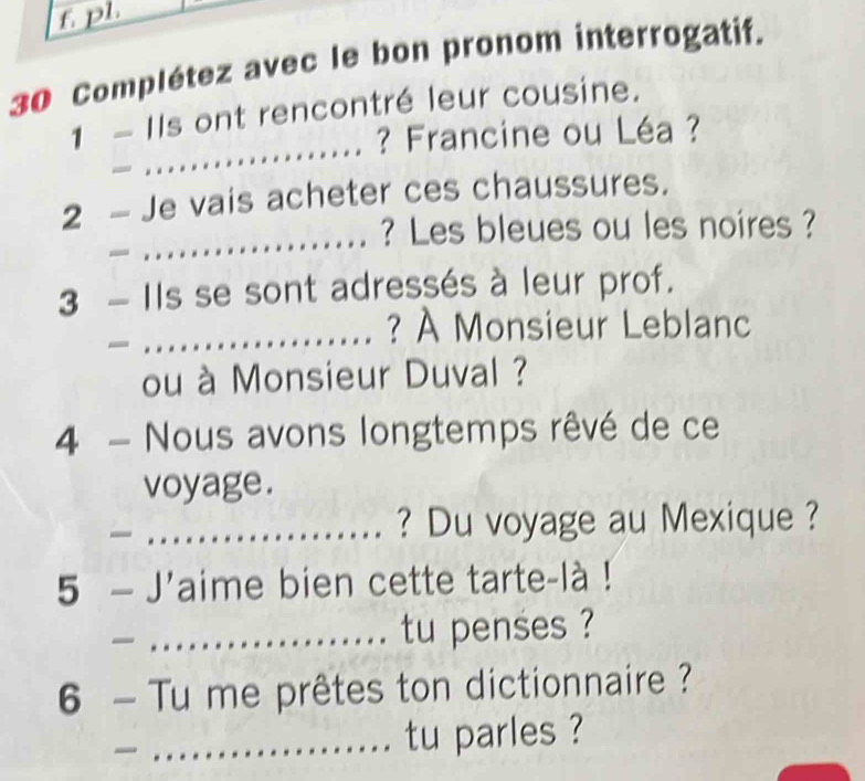 pl. 
30 Complétez avec le bon pronom interrogatif. 
_ 
1 - Ils ont rencontré leur cousine. 
? Francine ou Léa ? 
2 - Je vais acheter ces chaussures. 
_? Les bleues ou les noires ? 
3 - Ils se sont adressés à leur prof. 
_? À Monsieur Leblanc 
ou à Monsieur Duval ? 
4 - Nous avons longtemps rêvé de ce 
voyage. 
_? Du voyage au Mexique ? 
5 - J'aime bien cette tarte-là ! 
_tu penses ? 
6 - Tu me prêtes ton dictionnaire ? 
_tu parles ?