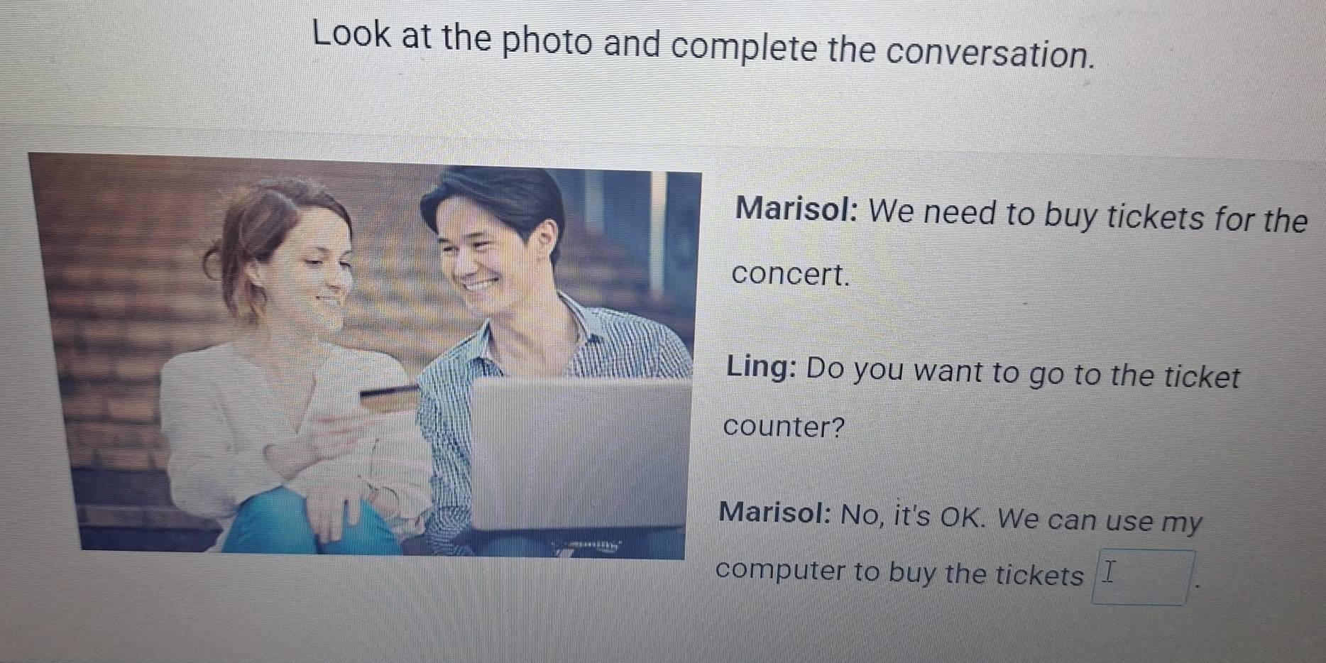 Look at the photo and complete the conversation. 
arisol: We need to buy tickets for the 
ncert. 
g: Do you want to go to the ticket 
nter? 
isol: No, it's OK. We can use my 
puter to buy the tickets