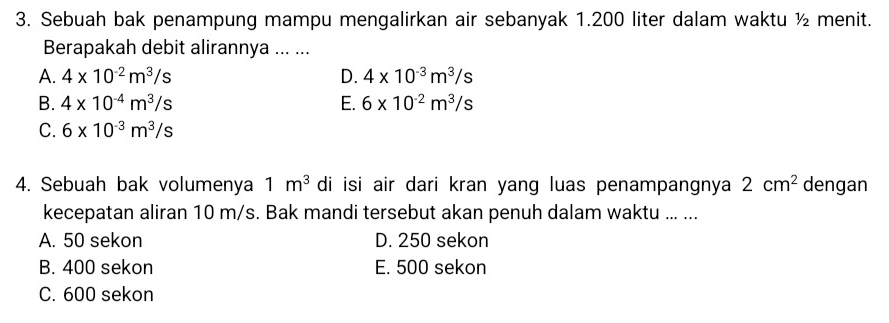 Sebuah bak penampung mampu mengalirkan air sebanyak 1.200 liter dalam waktu ½ menit.
Berapakah debit alirannya ... ...
A. 4* 10^(-2)m^3/s D. 4* 10^(-3)m^3/s
B. 4* 10^(-4)m^3/s E. 6* 10^(-2)m^3/s
C. 6* 10^(-3)m^3/s
4. Sebuah bak volumenya 1m^3 di isi air dari kran yang luas penampangnya 2cm^2 dengan
kecepatan aliran 10 m/s. Bak mandi tersebut akan penuh dalam waktu ... ...
A. 50 sekon D. 250 sekon
B. 400 sekon E. 500 sekon
C. 600 sekon