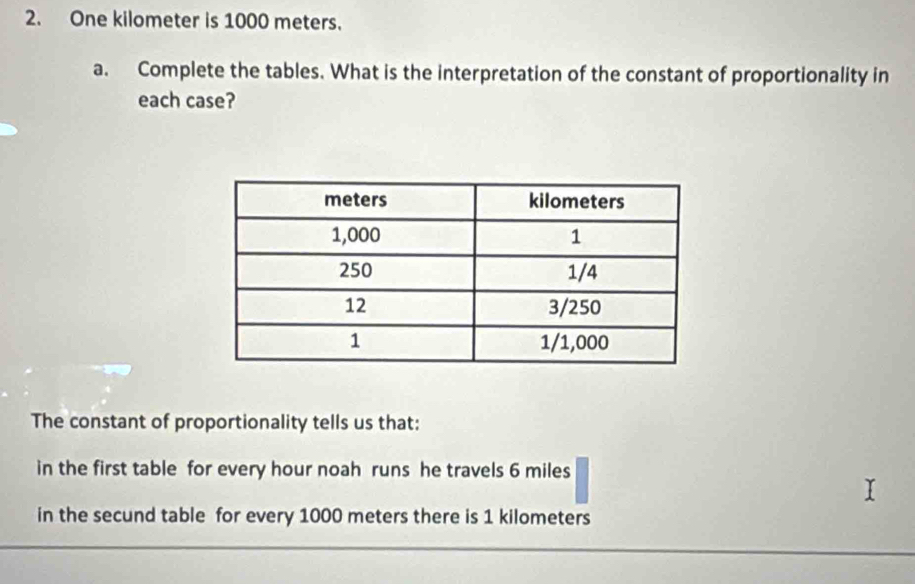 One kilometer is 1000 meters. 
a. Complete the tables. What is the interpretation of the constant of proportionality in 
each case? 
The constant of proportionality tells us that: 
in the first table for every hour noah runs he travels 6 miles
in the secund table for every 1000 meters there is 1 kilometers