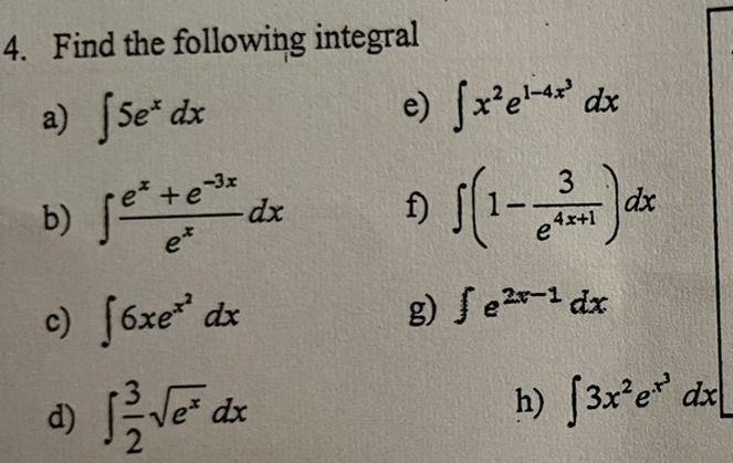 Find the following integral 
a) ∈t 5e^xdx
e) ∈t x^2e^(1-4x^3)dx
b) ∈t  (e^x+e^(-3x))/e^x dx f) ∈t (1- 3/e^(4x+1) )dx
c) ∈t 6xe^(x^2)dx
g) ∈t e^(2x-1)dx
d) ∈t  3/2 sqrt(e^x)dx
h) ∈t 3x^2e^(x^3)dx