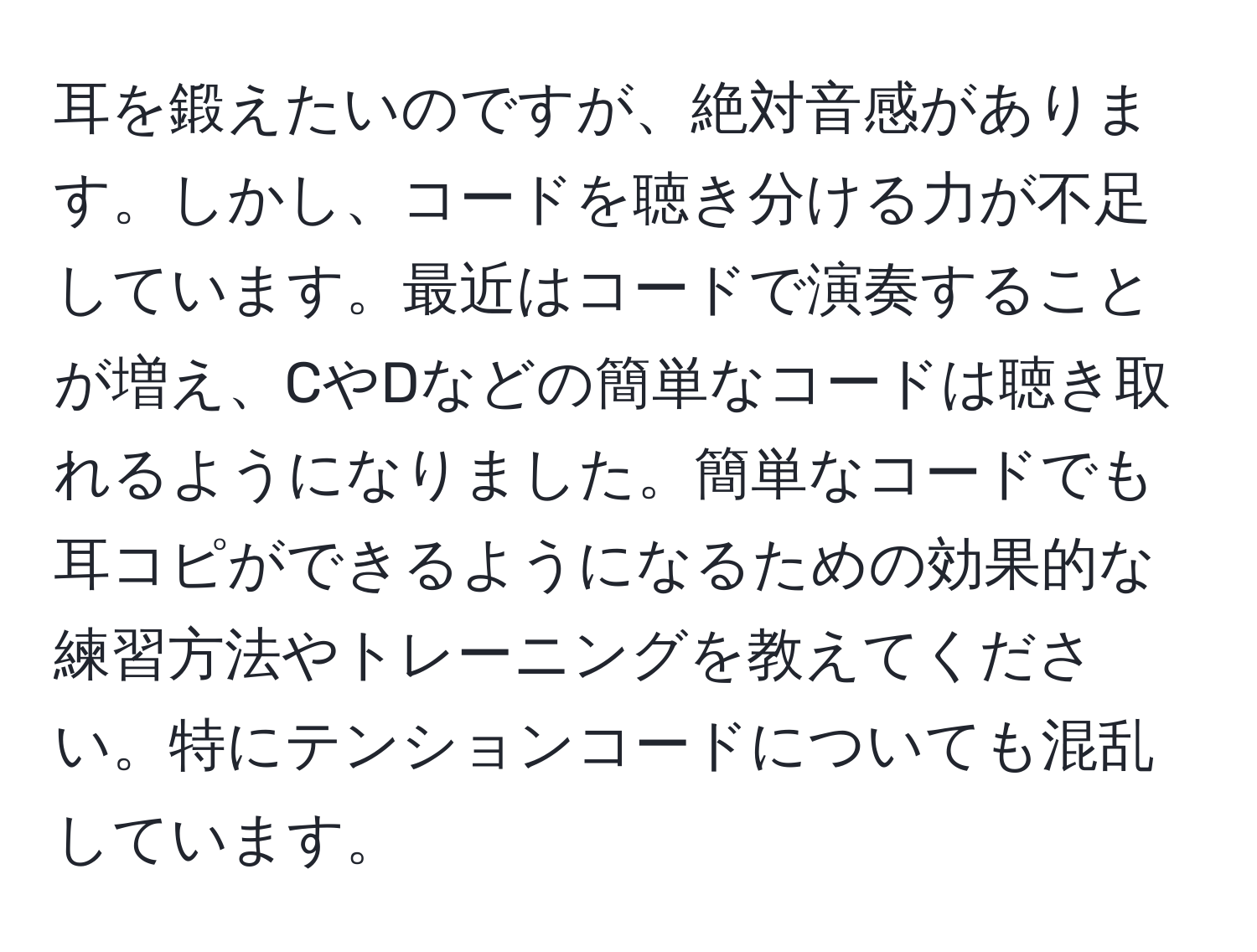 耳を鍛えたいのですが、絶対音感があります。しかし、コードを聴き分ける力が不足しています。最近はコードで演奏することが増え、CやDなどの簡単なコードは聴き取れるようになりました。簡単なコードでも耳コピができるようになるための効果的な練習方法やトレーニングを教えてください。特にテンションコードについても混乱しています。