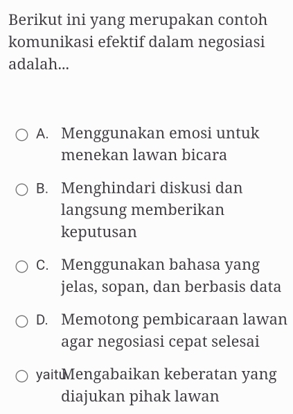 Berikut ini yang merupakan contoh
komunikasi efektif dalam negosiasi
adalah...
A. Menggunakan emosi untuk
menekan lawan bicara
B. Menghindari diskusi dan
langsung memberikan
keputusan
C. Menggunakan bahasa yang
jelas, sopan, dan berbasis data
D. Memotong pembicaraan lawan
agar negosiasi cepat selesai
yaitMengabaikan keberatan yang
diajukan pihak lawan