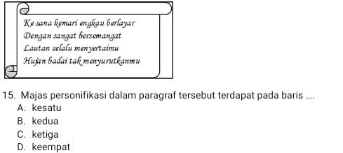 Ke sana kemari engkau berlayar
Dengan sangat bersemangat
Lautan selalu menyertaimu
Hujan bađai takmenyurutkanmu
15. Majas personifikasi dalam paragraf tersebut terdapat pada baris ....
A. kesatu
B. kedua
C. ketiga
D. keempat