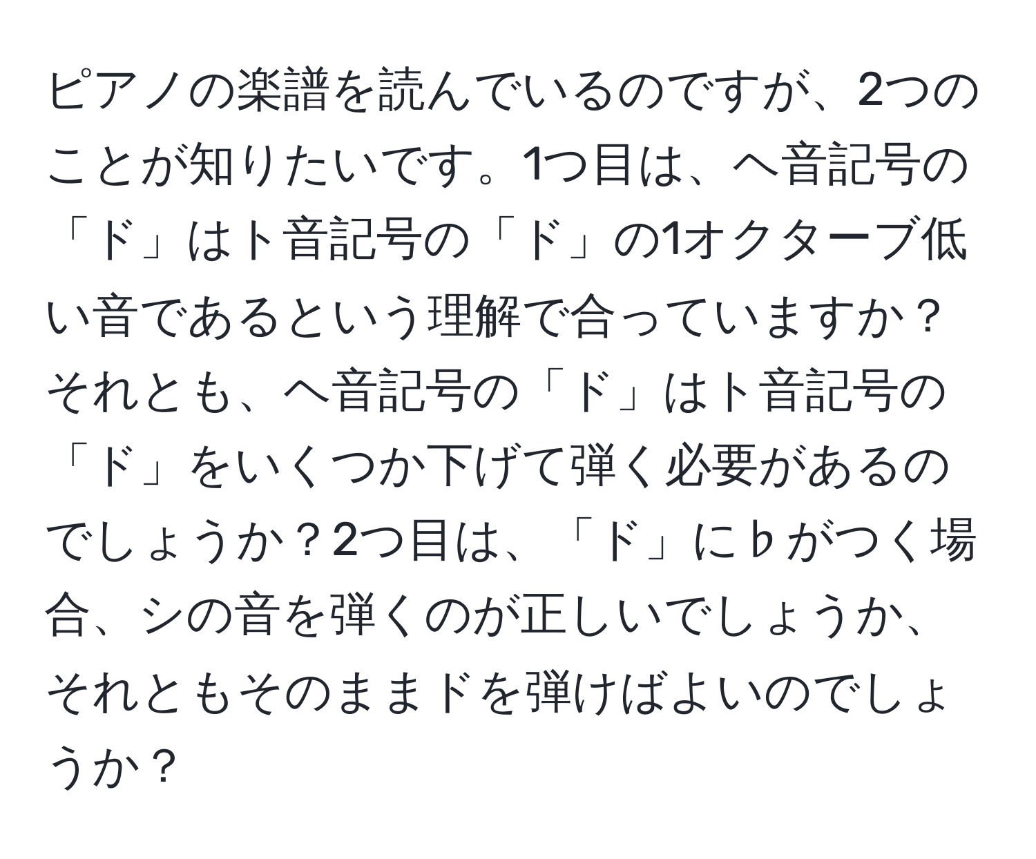 ピアノの楽譜を読んでいるのですが、2つのことが知りたいです。1つ目は、ヘ音記号の「ド」はト音記号の「ド」の1オクターブ低い音であるという理解で合っていますか？それとも、ヘ音記号の「ド」はト音記号の「ド」をいくつか下げて弾く必要があるのでしょうか？2つ目は、「ド」に♭がつく場合、シの音を弾くのが正しいでしょうか、それともそのままドを弾けばよいのでしょうか？