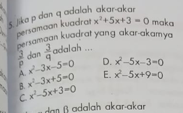 Jika p dan q adalah akar-akar
persamaan kuadrat x^2+5x+3=0 maka
persamaan kuadrat yang akar-akamy
 3/p  dan  3/q  adalah ...
A. x^2-3x-5=0 D. x^2-5x-3=0
B. x^2-3x+5=0 E. x^2-5x+9=0
C. x^2-5x+3=0
dan β adalah akar-akar