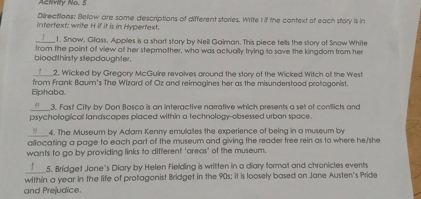 Activity No. 5 
Directions: Below are some descriptions of different stories. Write I if the context of each story is in 
Intertext; write H if it is in Hypertext. 
_1. Snow, Glass, Apples is a short story by Neil Gaiman. This piece tells the story of Snow White 
from the point of view of her stepmother, who was actually trying to save the kingdom from her 
bloodthirsty stepdaughter. 
_2. Wicked by Gregory McGuire revolves around the story of the Wicked Witch of the West 
from Frank Baum's The Wizard of Oz and reimagines her as the misunderstood protagonist, 
Elphaba. 
_3. Fast City by Don Bosco is an interactive narrative which presents a set of conflicts and 
psychological landscapes placed within a technology-obsessed urban space. 
_4. The Museum by Adam Kenny emulates the experience of being in a museum by 
allocating a page to each part of the museum and giving the reader free rein as to where he/she 
wants to go by providing links to different 'areas' of the museum. 
_5. Bridget Jone's Diary by Helen Fielding is written in a diary format and chronicles events 
within a year in the life of protagonist Bridget in the 90s; it is loosely based on Jane Austen's Pride 
and Prejudice.