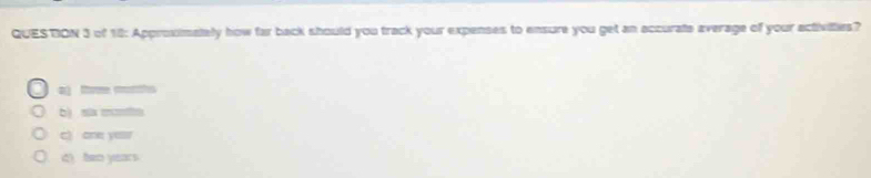 of 18: Approximately how far back should you track your expenses to ensure you get an accurate average of your activilties?
aj tom mhs
b) slx m
c) one yesr
d) ben years