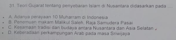 Teori Gujarat tentang penyebaran Islam di Nusantara didasarkan pada ....
A. Adanya perayaan 10 Muharram di Indonesia
B. Penemuan makam Malikul Saleh, Raja Samudera Pasai
C. Kesamaan tradisi dan budaya antara Nusantara dan Asia Selatan
D. Keberadaan perkampungan Arab pada masa Sriwijaya