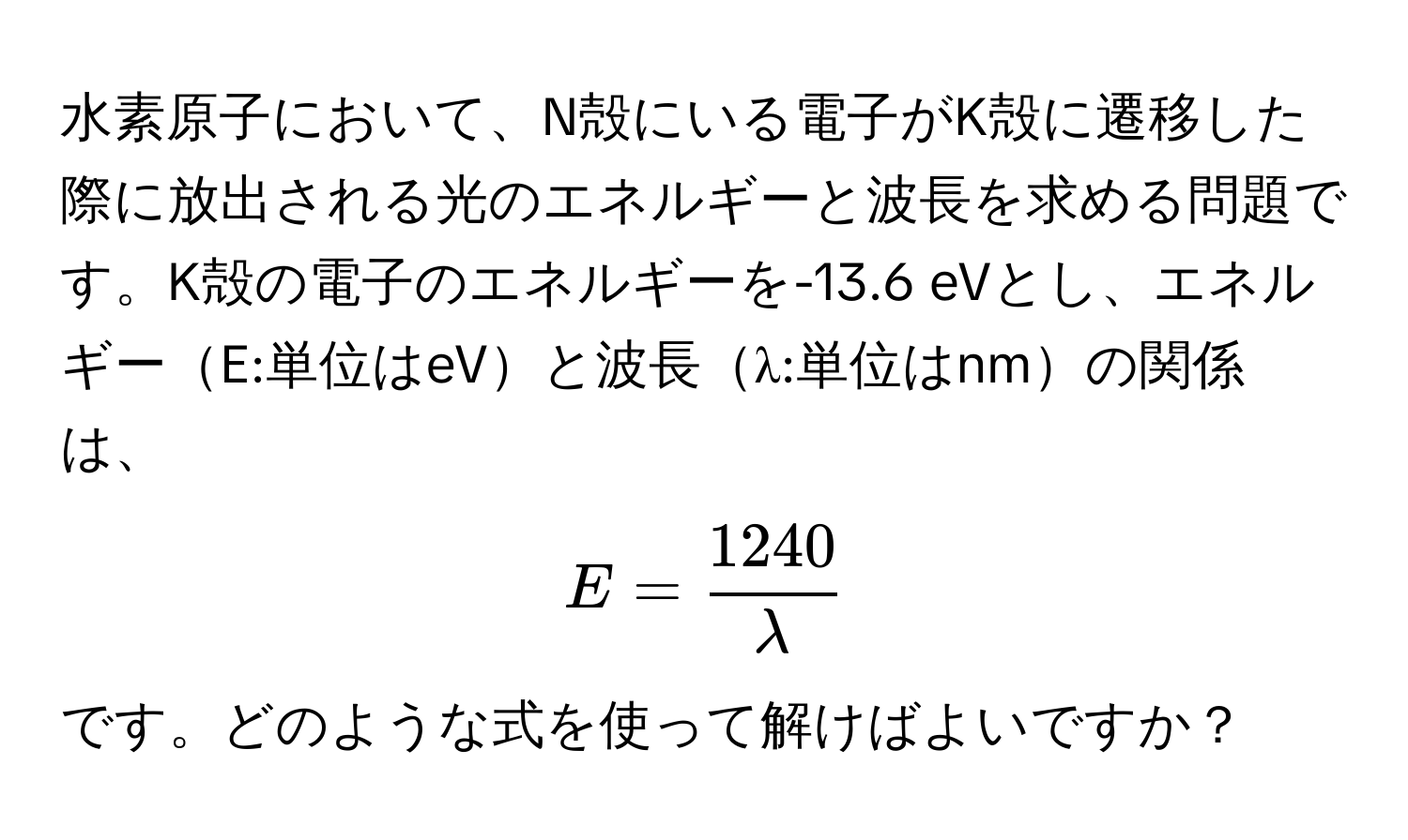 水素原子において、N殻にいる電子がK殻に遷移した際に放出される光のエネルギーと波長を求める問題です。K殻の電子のエネルギーを-13.6 eVとし、エネルギーE:単位はeVと波長λ:単位はnmの関係は、  
[ E =  1240/lambda  ] です。どのような式を使って解けばよいですか？