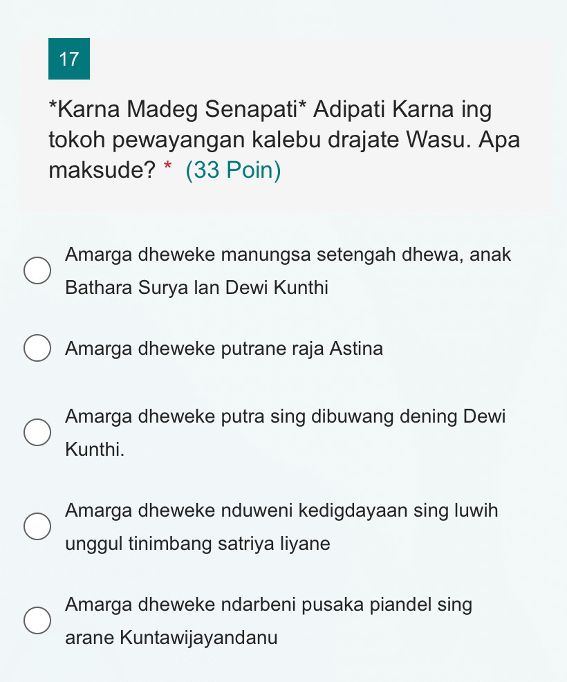 17
*Karna Madeg Senapati* Adipati Karna ing
tokoh pewayangan kalebu drajate Wasu. Apa
maksude? * (33 Poin)
Amarga dheweke manungsa setengah dhewa, anak
Bathara Surya Ian Dewi Kunthi
Amarga dheweke putrane raja Astina
Amarga dheweke putra sing dibuwang dening Dewi
Kunthi.
Amarga dheweke nduweni kedigdayaan sing luwih
unggul tinimbang satriya liyane
Amarga dheweke ndarbeni pusaka piandel sing
arane Kuntawijayandanu