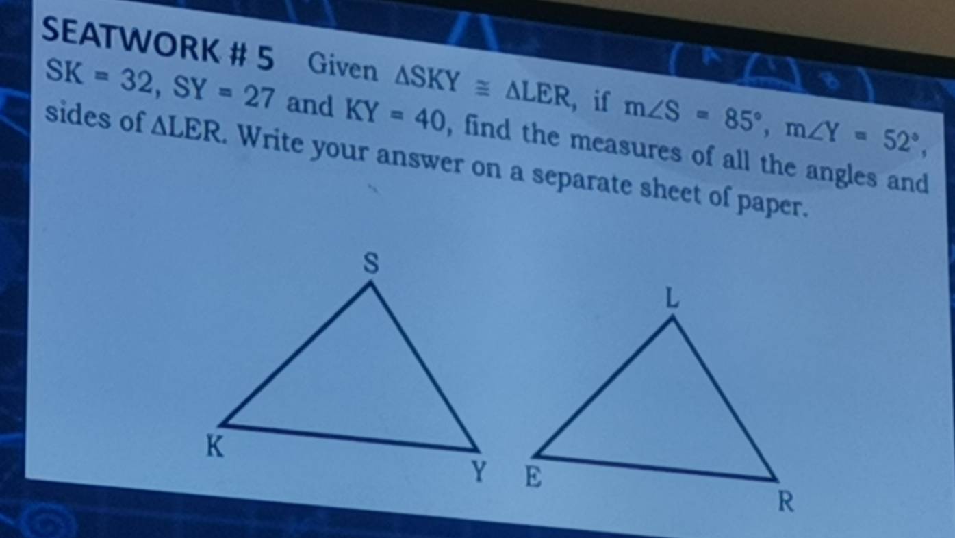 SEATWORK # 5 Given △ SKY≌ △ LER ， if m∠ S=85°, m∠ Y=52°, 
I
SK=32, SY=27 and KY=40 , find the measures of all the angles and 
sides of △ LER. Write your answer on a separate sheet of paper.