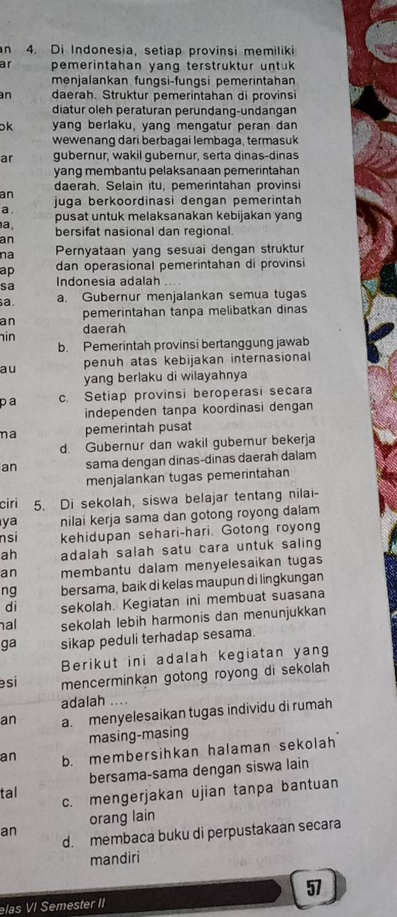 Di Indonesia, setiap provinsi memiliki
ar pemerintahan yang terstruktur untuk 
menjalankan fungsi-fungsi pemerintahan
n daerah. Struktur pemerintahan di provinsi
diatur oleh peraturan peründang-undangan
ok yang berlaku, yang mengatur peran dan
wewenang dari berbagai lembaga, termasuk
ar gubernur, wakil gubernur, serta dinas-dinas
yang membantu pelaksanaan pemerintahan
daerah. Selain itu, pemerintahan provinsi
an juga berkoordinasi dengan pemerintah 
a .
pusat untuk melaksanakan kebijakan yang
a, bersifat nasional dan regional.
an
na Pernyataan yang sesuai dengan struktur
ap dan operasional pemerintahan di provinsi
sa Indonesia adalah
a. a. Gubernur menjalankan semua tugas
an pemerintahan tanpa melibatkan dinas
in
daerah
b. Pemerintah provinsi bertanggung jawab
au penuh atas kebijakan internasional
yang berlaku di wilayahnya
pa c. Setiap provinsi beroperasi secara
independen tanpa koordinasi dengan
na pemerintah pusat
d. Gubernur dan wakil gubernur bekerja
an sama dengan dinas-dinas daerah dalam
menjalankan tugas pemerintahan
ciri 5. Di sekolah, siswa belajar tentang nilai-
ya nilai kerja sama dan gotong royong dalam
nsi kehidupan sehari-hari. Gotong royong
ah adalah salah satu cara untuk saling
an membantu dalam menyelesaikan tugas
ng bersama, baik di kelas maupun di lingkungan
di sekolah. Kegiatan ini membuat suasana
al sekolah lebih harmonis dan menunjukkan
ga sikap peduli terhadap sesama.
Berikut ini adalah kegiatan yang
esi mencerminkan gotong royong di sekolah 
adalah ....
an a. menyelesaikan tugas individu di rumah
masing-masing
an b. membersihkan halaman sekolah
bersama-sama dengan siswa lain
tal
c. mengerjakan ujian tanpa bantuan
orang lain
an
d. membaca buku di perpustakaan secara
mandiri
57
elas VI Semester II