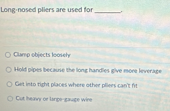 Long-nosed pliers are used for _.
Clamp objects loosely
Hold pipes because the long handles give more leverage
Get into tight places where other pliers can't fit
Cut heavy or large-gauge wire