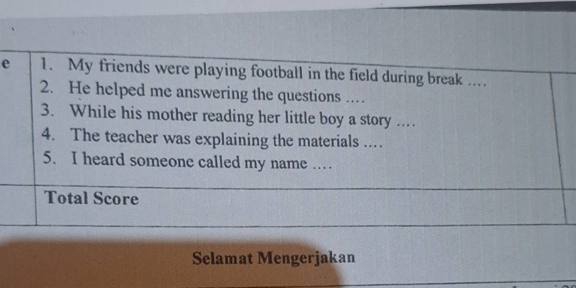 My friends were playing football in the field during break .... 
2. He helped me answering the questions ... 
3. While his mother reading her little boy a story . 
4. The teacher was explaining the materials ... 
5. I heard someone called my name … 
Total Score 
Selamat Mengerjakan