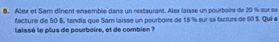 Alex et Sam dînent ensemble dans un restaurant. Alex laisse un pourboire de 20 % sur se 
facture de 50 $, tandis que Sam laisse un pourboire de 18 % sur sa facture de 60 $. Qui e 
laissé le plus de pourboire, et de combien ?