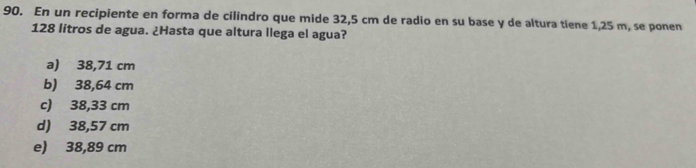 En un recipiente en forma de cilindro que mide 32,5 cm de radio en su base y de altura tiene 1,25 m, se ponen
128 litros de agua. ¿Hasta que altura llega el agua?
a) 38,71 cm
b) 38,64 cm
c) 38,33 cm
d) 38,57 cm
e) 38,89 cm