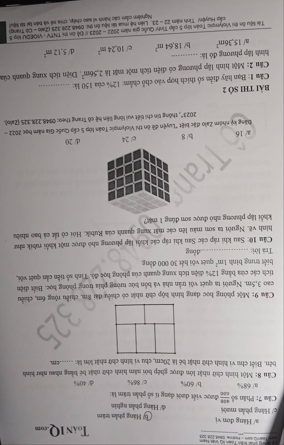 tho ng phát trên Toán IQ Việt Nam
awW ToanIQ.com - Hotline: 0948.228.325
ToáN IQ.com
a/ Hàng đơn vị
b Hàng phần trăm
c/ Hàng phần mười / Hàng phần nghìn
Câu 7: Phân số  408/600  được viết dưới dạng tỉ số phần trăm là:
a/ 68% b/ 60% c/ 86% d/ 40%
Câu 8: Một hình chữ nhật lớn được ghép bởi năm hình chữ nhật bé bằng nhau như hình
bên. Biết chu vi hình chữ nhật bé là 20cm, chu vi hình chữ nhật lớn là: ......cm.
Câu 9: Một phòng học dạng hình hộp chữ nhật có chiều đài 8m, chiều rộng 6m, chiều
cao 3,5m. Người ta quét vôi trần nhà và bốn bức tường phía trong phòng học. Biết diện
tích các cửa bằng 12% diện tích xung quanh của phòng học đó. Tính số tiền cần quét vôi,
biết trung bình 1m^2 quét vôi hết 30 000 đồng.
Trả lời: _đồng
Câu 10: Sau khi ráp các Sau khi ráp các khối lập phương nhỏ được một khối rubik như
hình vẽ. Người ta sơn màu lên các mặt xung quanh của Rubik. Hỏi có tất cả bao nhiêu
khối lập phương nhỏ được sơn đúng 1 mặt?
a/ 16 b/ 8 c/ 24 d/ 20
Đăng ký nhóm Zalo đặc biệt “Luyện đề ôn thi Violympic Toán lớp 5 cấp Quốc Gia năm học 2022 -
2023'' 7, thông tin chi tiết vui lòng liên hệ cô Trang theo: 0948.228.325 (Zalo).
bài thI số 2
Câu 1: Bạn hãy điền số thích hợp vào chỗ chẩm: 12% của 150 là:_
Câu 2: Một hình lập phương có diện tích một mặt là 2,56m^2.. Diện tích xung quanh của
hình lập phương đó là:_
a/ 15,36m^2 b/ 18,64m^2 c/ 10,24m^2 d 5,12m^2
Tài liệu ôn thi Violympic Toán lớp 5 cấp Tỉnh/ Quốc gia năm 2022 - 2023 // Đề ôn thi TNTV - VIOEDU lớp 5
cấp Huyện/ Tỉnh năm 22-23 3. Liên hệ mua tài liệu ôn thi: 0948.228.325 (Zalo - Cô Trang)
Nghiêm cấm các hành vi sao chép, chia sẻ và bán lại tài liệu!
