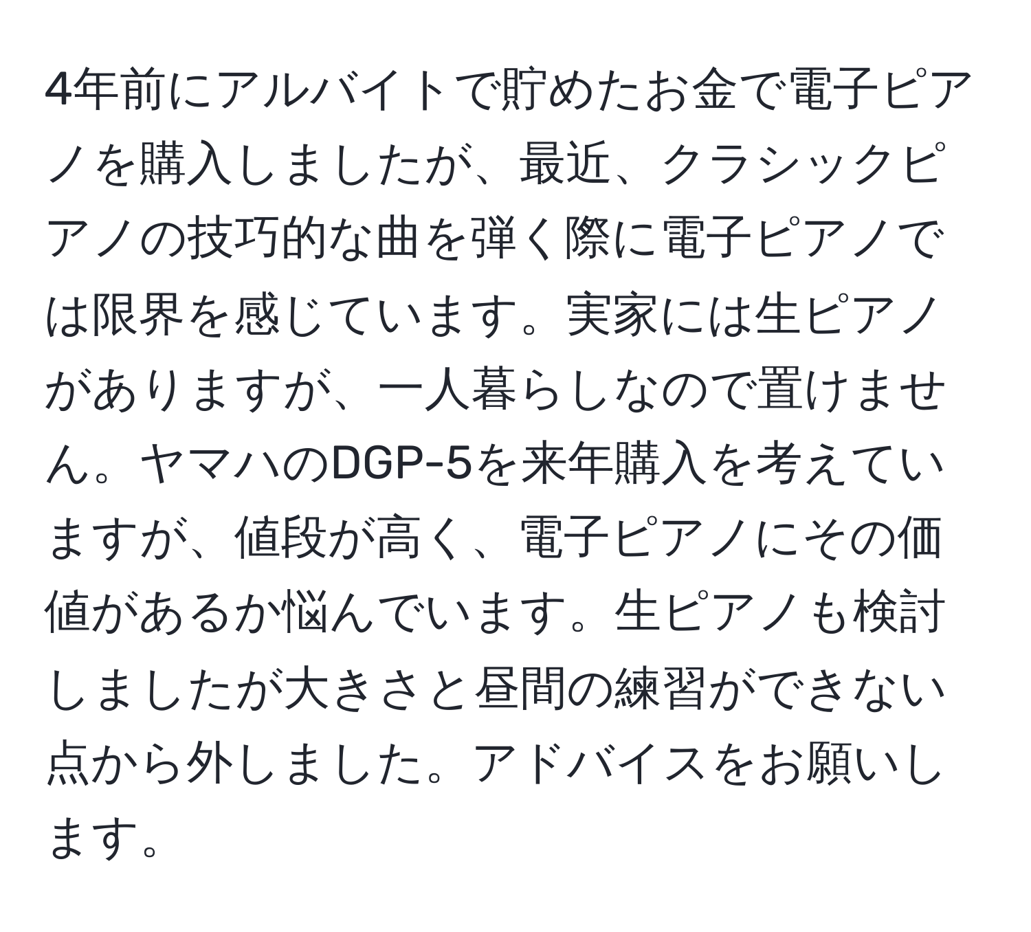 4年前にアルバイトで貯めたお金で電子ピアノを購入しましたが、最近、クラシックピアノの技巧的な曲を弾く際に電子ピアノでは限界を感じています。実家には生ピアノがありますが、一人暮らしなので置けません。ヤマハのDGP-5を来年購入を考えていますが、値段が高く、電子ピアノにその価値があるか悩んでいます。生ピアノも検討しましたが大きさと昼間の練習ができない点から外しました。アドバイスをお願いします。