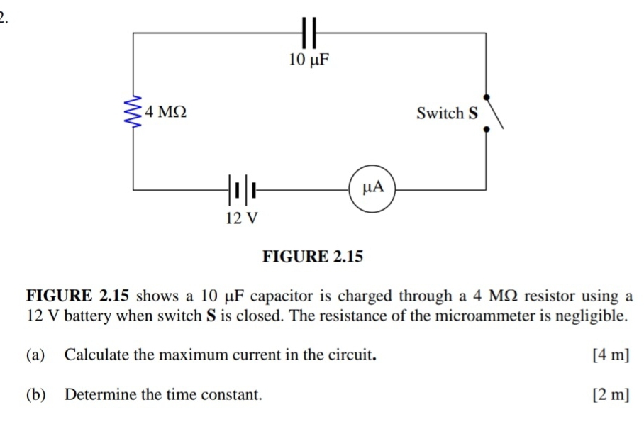 FIGURE 2.15 
FIGURE 2.15 shows a 10 μF capacitor is charged through a 4 MΩ resistor using a
12 V battery when switch S is closed. The resistance of the microammeter is negligible. 
(a) Calculate the maximum current in the circuit. [ 4 m ] 
(b) Determine the time constant. [ 2 m ]