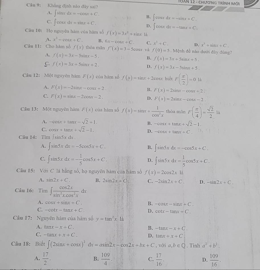 THAN 12 - chươnG trìnH Mới
Câu 9: Khẳng định nào đây sai?
A. ∈t sin xdx=-cos x+C. B. ∈t cos xdx=-sin x+C.
C. ∈t cos xdx=sin x+C.
D, ∈t cos xdx=-tan x+C
Câu 10: Họ nguyên hàm của hàm số f(x)=3x^2+sin x là
A. x^3-cos x+C. B. 6x-cos x+C. C. x^3+C. D. x^3+sin x+C.
Câu 11: Cho hàm số f(x) thỏa mãn f'(x)=3-5cos x và f(0)=5. Mệnh đề nào dưới đây đúng?
A. f(x)=3x-5sin x-5. B. f(x)=3x+5sin x+5.
C. f(x)=3x+5sin x+2.
D. f(x)=3x-5sin x+5.
Câu 12: Một nguyên hàm F(x) của hàm số f(x)=sin x+2cos x biết F( π /2 )=0 là
A. F(x)=-2sin x-cos x+2.
B. F(x)=2sin x-cos x+2.
C. F(x)=sin x-2cos x-2. D. F(x)=2sin x-cos x-2.
Câu 13: Một nguyên hàm F(x) của hàm số f(x)=sin x+ 1/cos^2x  thỏa mãn F( π /4 )= sqrt(2)/2 la
A. -cos x+tan x-sqrt(2)+1.
B. -cos x+tan x+sqrt(2)-1.
C. cos x+tan x+sqrt(2)-1.
D. -cos x+tan x+C.
Câu 14: Tìm ∈t sin 5xdx.
A. ∈t sin 5xdx=-5cos 5x+C. B. ∈t sin 5xdx=-cos 5x+C.
C. ∈t sin 5xdx=- 1/5 cos 5x+C. D. ∈t sin 5xdx= 1/5 cos 5x+C.
Câu 15: Với C là hằng số, họ nguyên hàm của hàm số f(x)=2cos 2xla
A. sin 2x+C. B. 2sin 2x+C. C. -2sin 2x+C. D. -sin 2x+C.
Câu 16: Tim∈t  cos 2x/sin^2x.cos^2x dx
A. cos x+sin x+C.
B. -cos x-sin x+C.
C. -cot x-tan x+C. D. cot x-tan x+C.
Câu 17: Nguyên hàm của hàm số y=tan^2x|a
A. tan x-x+C. B. -tan x-x+C.
C. -tan x+x+C. D. tan x+x+C
Câu 18: Biết ∈t (2sin x+cos x)^2dx=asin 2x-cos 2x+bx+C , với a,b∈ Q. Tính a^2+b^2.
A.  17/2 .  109/4 . C.  17/16 . D.  109/16 .
B.