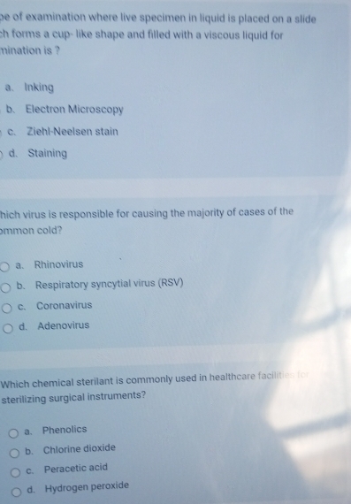 be of examination where live specimen in liquid is placed on a slide
ch forms a cup- like shape and filled with a viscous liquid for 
mination is ?
a. Inking
b. Electron Microscopy
c. Ziehl-Neelsen stain
d. Staining
hich virus is responsible for causing the majority of cases of the
mmon cold?
a. Rhinovirus
b. Respiratory syncytial virus (RSV)
c. Coronavirus
d. Adenovirus
Which chemical sterilant is commonly used in healthcare facilities for
sterilizing surgical instruments?
a. Phenolics
b. Chlorine dioxide
c. Peracetic acid
d. Hydrogen peroxide