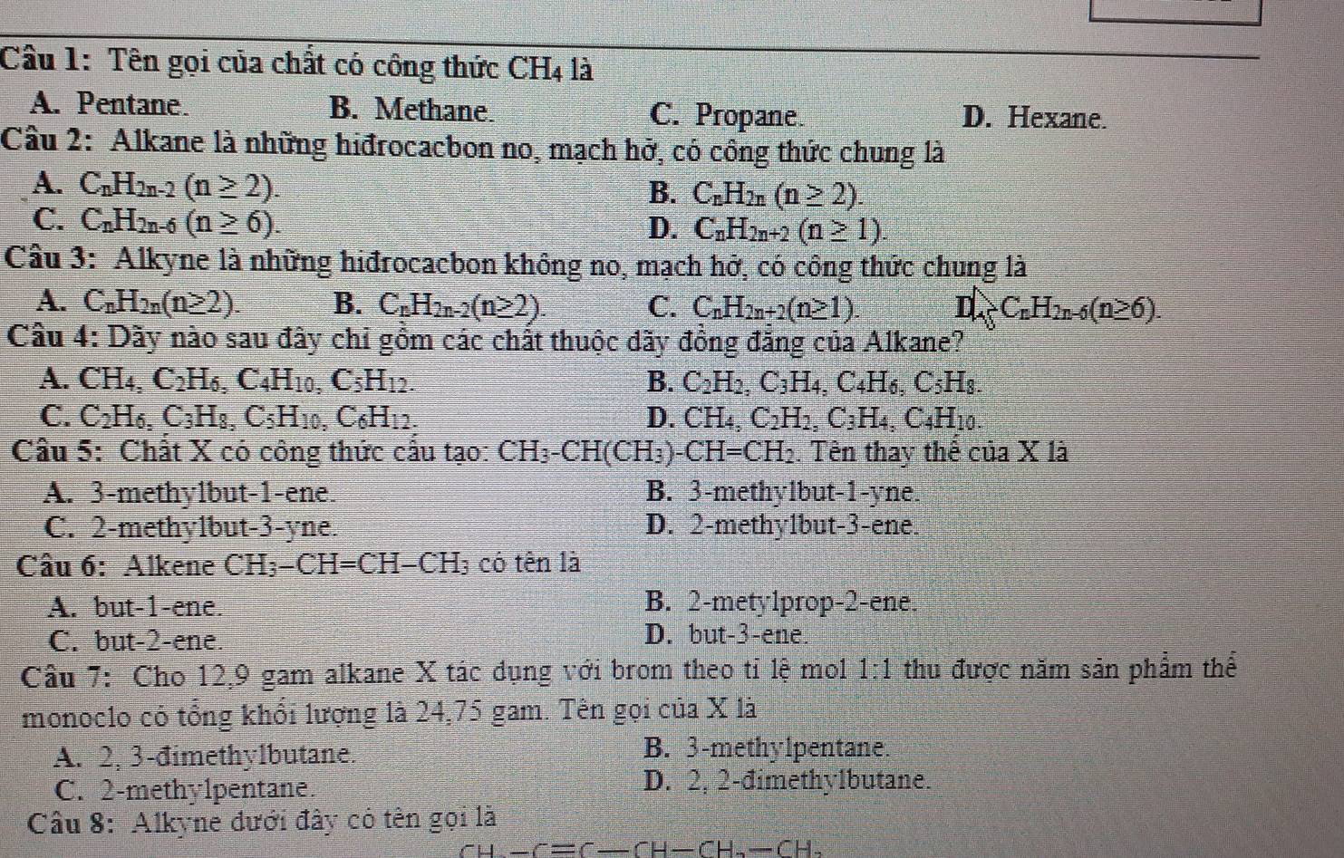 Cầu 1: Tên gọi của chất có công thức CH_4 là
A. Pentane. B. Methane. C. Propane D. Hexane.
Câu 2: Alkane là những hiđrocacbon no, mạch hở, có công thức chung là
A. C_nH_2n-2(n≥ 2).
B. C_nH_2n(n≥ 2).
C. C_nH_2n-6(n≥ 6).
D. C_nH_2n+2(n≥ 1).
Câu 3: Alkyne là những hiđrocacbon không no, mạch hở, có công thức chung là
A. C_nH_2n(n≥ 2). B. C_nH_2n-2(n≥ 2). C. C_nH_2n+2(n≥ 1). DA_5C_nH_2n-6(n≥ 6).
Cầu 4: Dãy nào sau đây chỉ gồm các chất thuộc đãy đồng đẳng của Alkane?
A. CH 4 C_2H_6,C_4H_10,C_5H_12 B. C_2H_2,C_3H_4,C_4H_6,C_5H_8.
C. C_2H_6. C_3H_8,C_5H_10,C_6H_12. D. CH_4,C_2H_2,C_3H_4,C_4H_10.
Cầu 5: Chất X có công thức cầu tạo: CH_3-CH(CH_3)-CH=CH_2. Tên thay thế ciaX1a
A. 3-methylbut-1-ene. B. 3-methylbut-1-yne.
C. 2-methy1but-3-yne. D. 2-methy1but-3-ene.
Câu 6: Alkene CH_3-CH=CH-CH_3 có tên là
A. but-1-ene. B. 2-mety1prop-2-ene.
C. but-2-ene. D. but-3-ene.
Câu 7: Cho 12,9 gam alkane X tác dụng với brom theo tỉ lệ mol 1:1 thu được năm sản phẩm thể
monoclo có tổng khổi lượng là 24,75 gam. Tên gọi của X là
A. 2, 3-đimethylbutane.
B. 3-methylpentane.
C. 2-methy1pentane.
D. 2, 2-đimethylbutane.
Câu 8: Alkyne đưới đây có tên gọi là
sigma _H-f=c-fH-CH--CH-