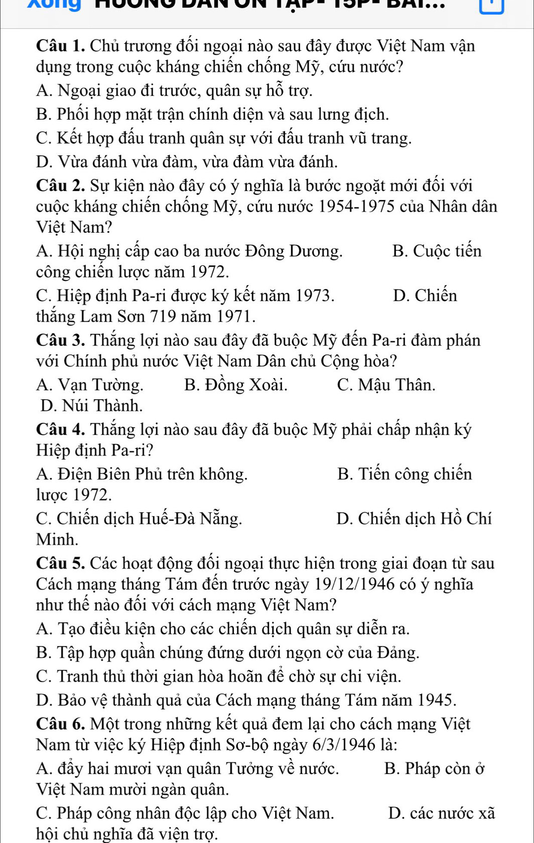 Xông Hồ
DAI...
Câu 1. Chủ trương đối ngoại nào sau đây được Việt Nam vận
dụng trong cuộc kháng chiến chống Mỹ, cứu nước?
A. Ngoại giao đi trước, quân sự hỗ trợ.
B. Phối hợp mặt trận chính diện và sau lưng địch.
C. Kết hợp đấu tranh quân sự với đấu tranh vũ trang.
D. Vừa đánh vừa đàm, vừa đàm vừa đánh.
Câu 2. Sự kiện nào đây có ý nghĩa là bước ngoặt mới đối với
cuộc kháng chiến chống Mỹ, cứu nước 1954-1975 của Nhân dân
Việt Nam?
A. Hội nghị cấp cao ba nước Đông Dương. B. Cuộc tiến
công chiến lược năm 1972.
C. Hiệp định Pa-ri được ký kết năm 1973. D. Chiến
thắng Lam Sơn 719 năm 1971.
Câu 3. Thắng lợi nào sau đây đã buộc Mỹ đến Pa-ri đàm phán
với Chính phủ nước Việt Nam Dân chủ Cộng hòa?
A. Vạn Tường. B. Đồng Xoài. C. Mậu Thân.
D. Núi Thành.
Câu 4. Thắng lợi nào sau đây đã buộc Mỹ phải chấp nhận ký
Hiệp định Pa-ri?
A. Điện Biên Phủ trên không. B. Tiến công chiến
lược 1972.
C. Chiến dịch Huế-Đà Nẵng. D. Chiến dịch Hồ Chí
Minh.
Câu 5. Các hoạt động đối ngoại thực hiện trong giai đoạn từ sau
Cách mạng tháng Tám đến trước ngày 19/12/1946 có ý nghĩa
như thế nào đối với cách mạng Việt Nam?
A. Tạo điều kiện cho các chiến dịch quân sự diễn ra.
B. Tập hợp quần chúng đứng dưới ngọn cờ của Đảng.
C. Tranh thủ thời gian hòa hoãn để chờ sự chi viện.
D. Bảo vệ thành quả của Cách mạng tháng Tám năm 1945.
Câu 6. Một trong những kết quả đem lại cho cách mạng Việt
Nam từ việc ký Hiệp định Sơ-bộ ngày 6/3/1946 là:
A. đầy hai mươi vạn quân Tưởng về nước. B. Pháp còn ở
Việt Nam mười ngàn quân.
C. Pháp công nhân độc lập cho Việt Nam. D. các nước xã
hội chủ nghĩa đã viện trợ.