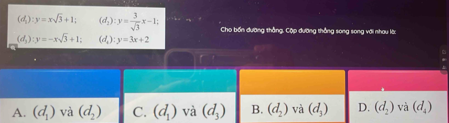 (d_1):y=xsqrt(3)+1; (d_2):y= 3/sqrt(3) x-1; 
Cho bốn đường thẳng. Cặp đường thẳng song song với nhau là:
(d_3):y=-xsqrt(3)+1; (d_4):y=3x+2
A. (d_1) và (d_2) C. (d_1) và (d_3) B. (d_2) và (d_3) D. (d_2) và (d_4)