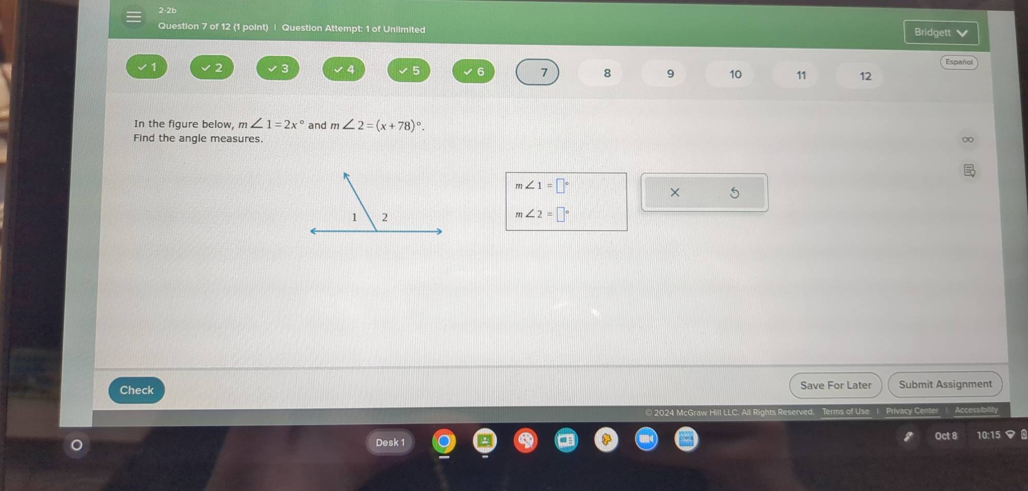 2-2b 
Question 7 of 12 (1 point) | Question Attempt: 1 of Unlimited 
Bridgett 
Español
3
2 √ 4 √5 6 7 8 9 10 11 12
In the figure below, m∠ 1=2x° and m∠ 2=(x+78)^circ . 
Find the angle measures.
m∠ 1=□°
× 5
1 2
m∠ 2=□°
Check 
Save For Later Submit Assignment 
Il Rights Reserved. Terms of Use Privacy Cente 
Oct 8 
Desk 1 10:15 マ 0