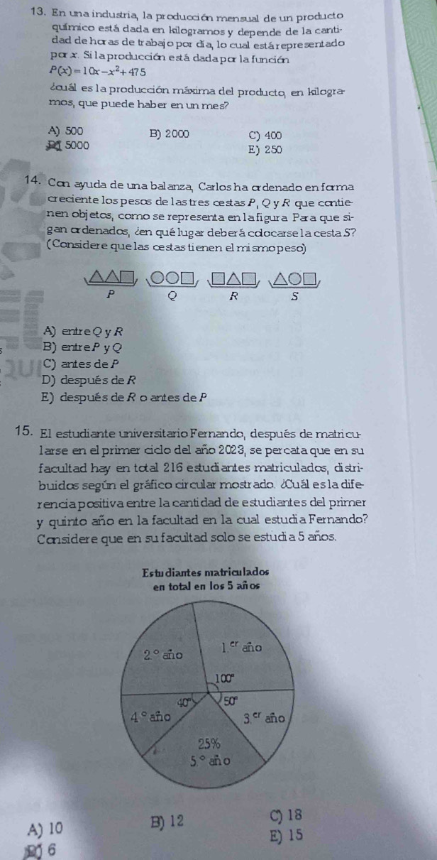 En una industria, la producción mensual de un producto
químico está dada en kilogramos y depende de la canti-
dad de horas de trabajo por día, lo cual está representado
por x. Si la producción está dada por la  función
P(x)=10x-x^2+475
ecuál es la producción máxima del producto, en kilogra
mos, que puede haber en un mes
A) 500 B) 2000 C) 400
D1 5000 E) 250
14. Con ayuda de una balanza, Carlos ha ordenado en forma
creciente los pesos de lastres cestas P¡ Q y R que contie
nen objetos, como se representa en la figura Para que si-
gan ordenados, ¿en quélugar deberá colocarse l a cesta S?
(Considere quelas cestastienen el mismopeso)
P Q R S
A) entre Q y R
B) entrePyQ
C) antes de P
D) después de R
E) después de R oantes de P
15. El estudiante universitario Fernando, después de matricu
larse en el primer ciclo del año 2023, se percata que en su
facultad hay en total 216 estudiantes matriculados, distri-
buidos según el gráfico circular mostrado. ¿Cuál es la dife
rencia positiva entre la cantidad de estudiantes del primer
y quinto año en la facultad en la cual estudia Fernando?
Considere que en su facultad solo se estudia 5 años.
matriculados
A) 10 B)12
C) 18
E)15
D6