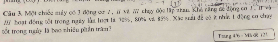 pháng (0 g ) 
Câu 3. Một chiếc máy có 3 động cơ I , II và III chạy độc lập nhau. Khả năng để động cơ I , 1 và 
III hoạt động tốt trong ngày lần lượt là 70%, 80% và 85%. Xác suất để có ít nhất 1 động cơ chạy 
tốt trong ngày là bao nhiêu phần trăm? 
Trang 4/6 - Mã đề 121