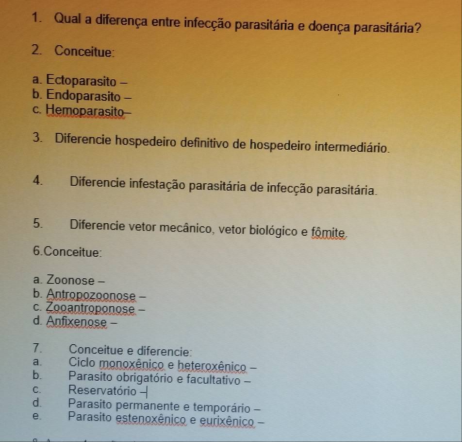 Qual a diferença entre infecção parasitária e doença parasitária?
2. Conceitue:
a. Ectoparasito -
b. Endoparasito -
c. Hemoparasito-
3. Diferencie hospedeiro definitivo de hospedeiro intermediário.
4. Diferencie infestação parasitária de infecção parasitária.
5. Diferencie vetor mecânico, vetor biológico e fômite.
6.Conceitue:
a. Zoonose -
b. Antropozoonose -
c. Zooantroponose -
d. Anfixenose -
7. Conceitue e diferencie:
a Ciclo monoxênico e heteroxênico -
b. Parasito obrigatório e facultativo -
c. Reservatório 
d. Parasito permanente e temporário -
e Parasito estenoxênico e eurixênico -