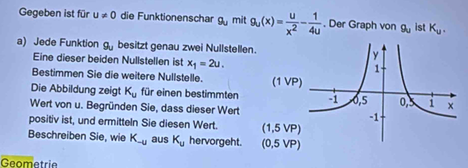 Gegeben ist für u!= 0 die Funktionenschar g_u mit g_u(x)= u/x^2 - 1/4u . Der Graph von g_u ist K_u. 
a) Jede Funktion g_u besitzt genau zwei Nullstellen. 
Eine dieser beiden Nullstellen ist x_1=2u. 
Bestimmen Sie die weitere Nullstelle. 
(1 VP 
Die Abbildung zeigt K_u für einen bestimmten 
Wert von u. Begründen Sie, dass dieser Wert 
positiv ist, und ermitteln Sie diesen Wert. (1,5VP)
Beschreiben Sie, wie K_-u aus K_u hervorgeht. (0,5VP)
Geometrie