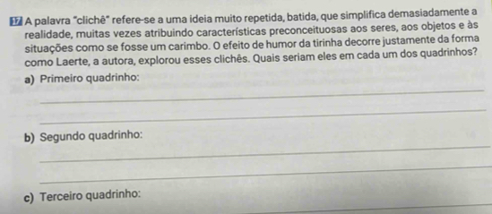 A palavra "clichê" refere-se a uma ideia muito repetida, batida, que simplifica demasiadamente a 
realidade, muitas vezes atribuindo características preconceituosas aos seres, aos objetos e às 
situações como se fosse um carimbo. O efeito de humor da tirinha decorre justamente da forma 
como Laerte, a autora, explorou esses clichês. Quais seriam eles em cada um dos quadrinhos? 
_ 
a) Primeiro quadrinho: 
_ 
_ 
b) Segundo quadrinho: 
_ 
_ 
c) Terceiro quadrinho: