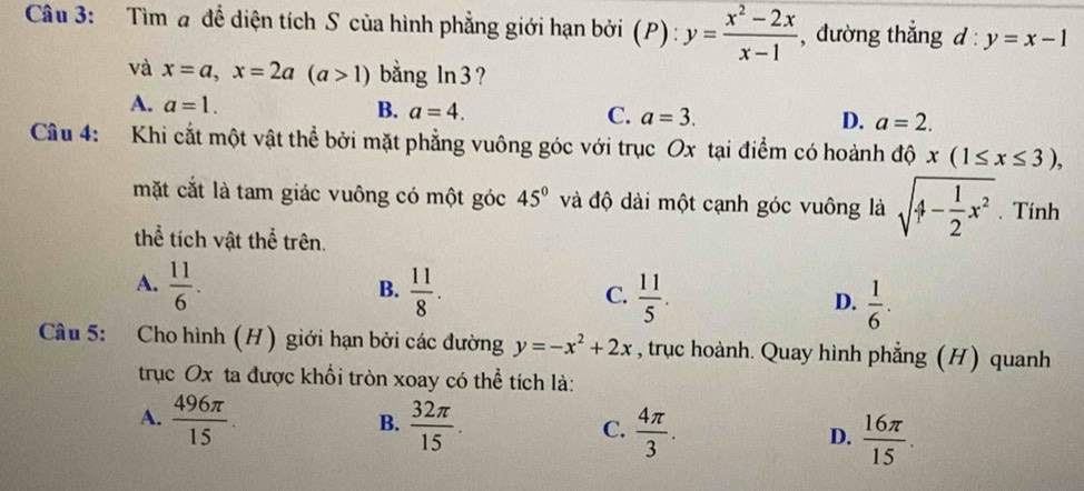 Tìm # để diện tích S của hình phẳng giới hạn bởi (P):y= (x^2-2x)/x-1  , đường thắng l:y=x-1
và x=a, x=2a(a>1) bằng ln 3 ?
A. a=1. B. a=4. C. a=3. D. a=2. 
Cầu 4: Khi cắt một vật thể bởi mặt phẳng vuông góc với trục Ox tại điểm có hoành dhat ox(1≤ x≤ 3), 
mặt cắt là tam giác vuông có một góc 45° và độ dài một cạnh góc vuông là sqrt(4-frac 1)2x^2. Tính
thể tích vật thể trên.
A.  11/6 .  11/8 .  11/5 .  1/6 . 
B.
C.
D.
Câu 5: Cho hình (H) giới hạn bởi các đường y=-x^2+2x , trục hoành. Quay hình phẳng (H) quanh
trục Ox ta được khổi tròn xoay có thể tích là:
B.
A.  496π /15 .  32π /15 .  4π /3 .  16π /15 . 
C.
D.