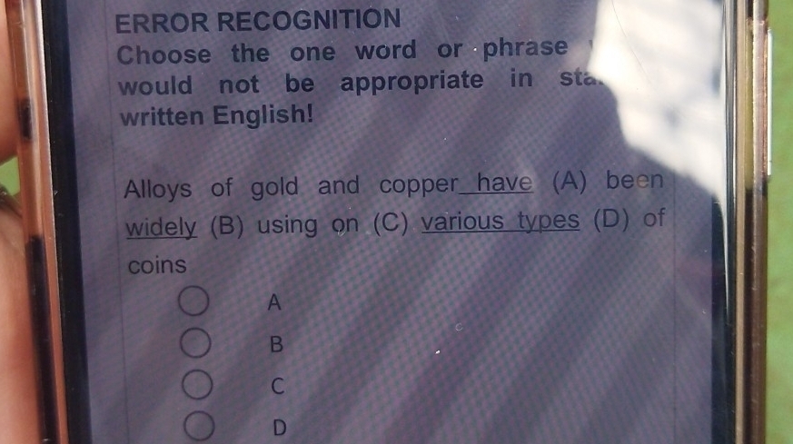 ERROR RECOGNITION
Choose the one word or phrase
would not be appropriate in sta.
written English!
Alloys of gold and copper have (A) been
widely (B) using on (C) various types (D) of
coins
A
B
C
D